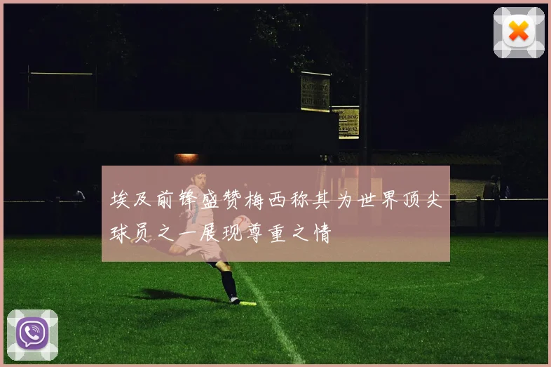 埃及前锋盛赞梅西称其为世界顶尖球员之一展现尊重之情