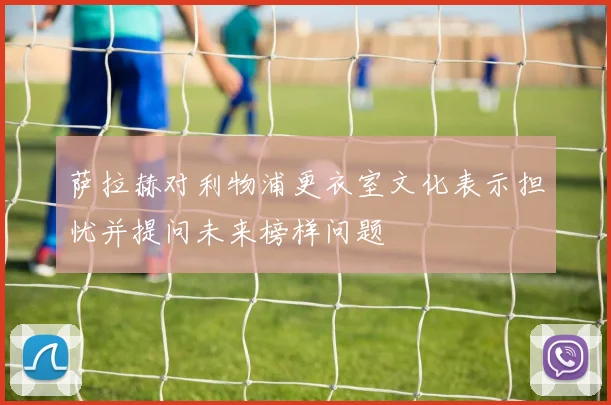 萨拉赫对利物浦更衣室文化表示担忧并提问未来榜样问题