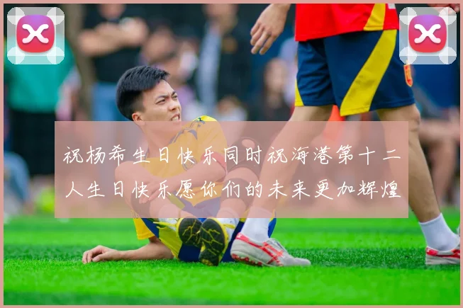 祝杨希生日快乐同时祝海港第十二人生日快乐愿你们的未来更加辉煌绚烂