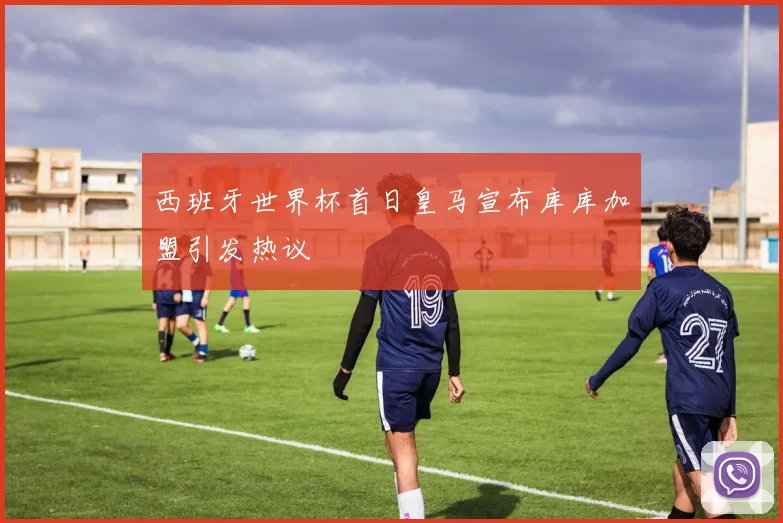 西班牙世界杯首日皇马宣布库库加盟引发热议