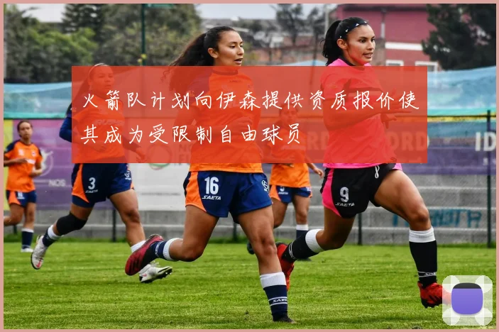 火箭队计划向伊森提供资质报价使其成为受限制自由球员