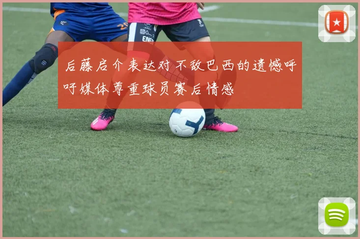 后藤启介表达对不敌巴西的遗憾呼吁媒体尊重球员赛后情感