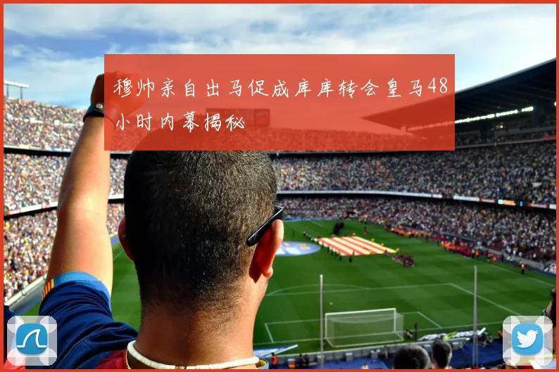 穆帅亲自出马促成库库转会皇马48小时内幕揭秘