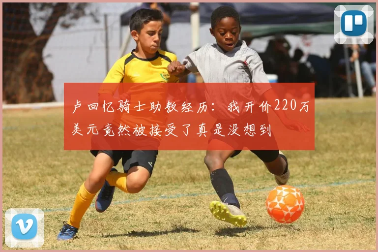 卢回忆骑士助教经历：我开价220万美元竟然被接受了真是没想到