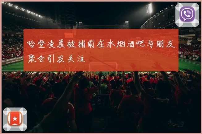 哈登凌晨被捕前在水烟酒吧与朋友聚会引发关注