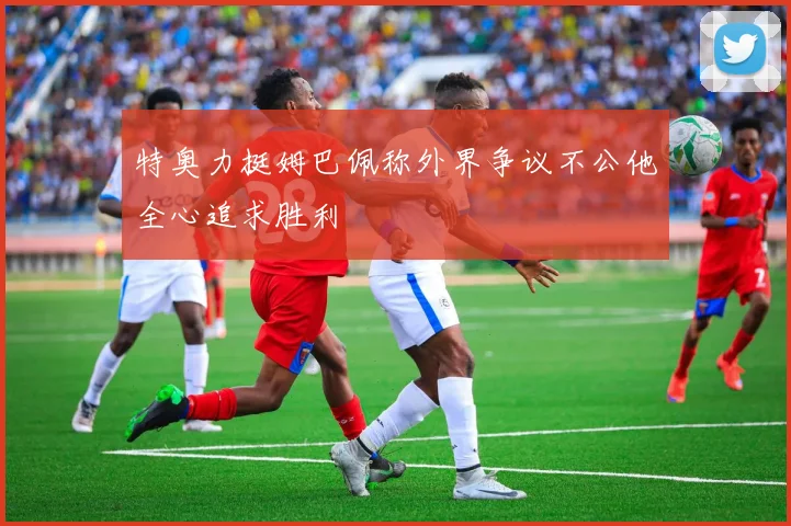 特奥力挺姆巴佩称外界争议不公他全心追求胜利