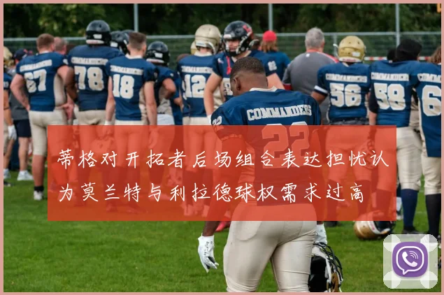 蒂格对开拓者后场组合表达担忧认为莫兰特与利拉德球权需求过高