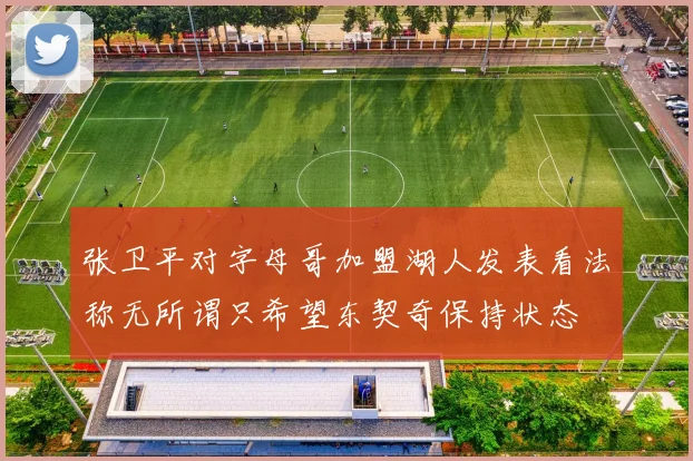张卫平对字母哥加盟湖人发表看法称无所谓只希望东契奇保持状态
