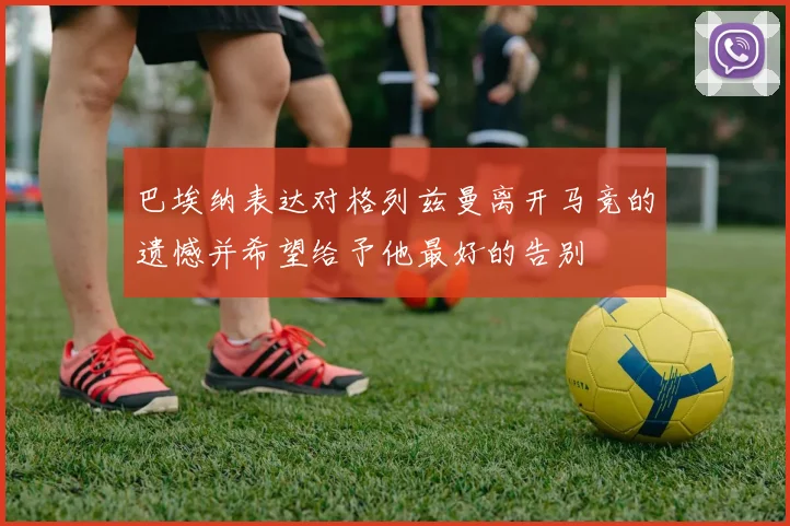 巴埃纳表达对格列兹曼离开马竞的遗憾并希望给予他最好的告别