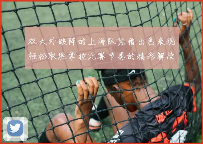 双大外缺阵的上海队凭借出色表现轻松取胜掌控比赛节奏的精彩解读