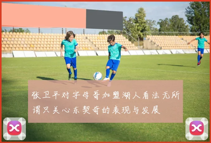 张卫平对字母哥加盟湖人看法无所谓只关心东契奇的表现与发展