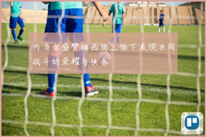 内马尔盛赞梅西场上场下表现共同战斗的荣耀与快乐