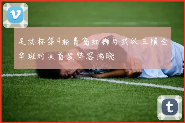足协杯第4轮青岛红狮与武汉三镇全华班对决首发阵容揭晓