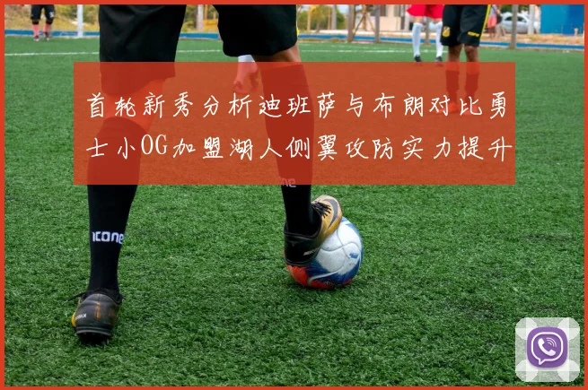 首轮新秀分析迪班萨与布朗对比勇士小OG加盟湖人侧翼攻防实力提升