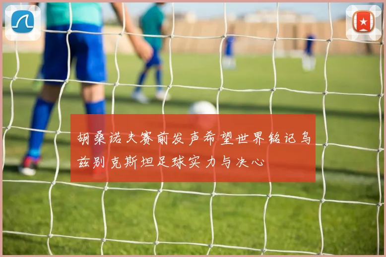 胡桑诺夫赛前发声希望世界铭记乌兹别克斯坦足球实力与决心